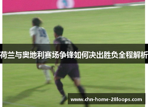 荷兰与奥地利赛场争锋如何决出胜负全程解析