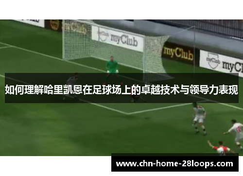 如何理解哈里凯恩在足球场上的卓越技术与领导力表现 如何理解哈里凯恩在足球场上的卓越技术与领导力表现