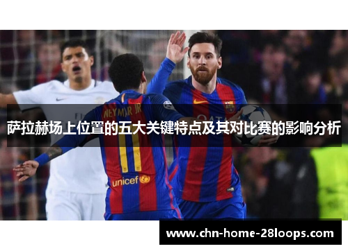 萨拉赫场上位置的五大关键特点及其对比赛的影响分析