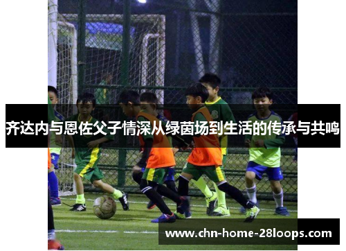 齐达内与恩佐父子情深从绿茵场到生活的传承与共鸣