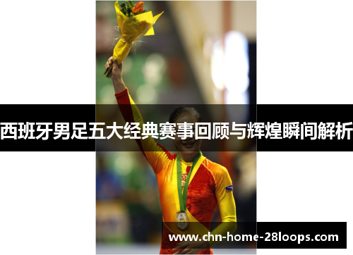 西班牙男足五大经典赛事回顾与辉煌瞬间解析 西班牙男足五大经典赛事回顾与辉煌瞬间解析