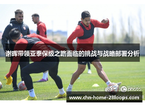 谢晖带领亚泰保级之路面临的挑战与战略部署分析