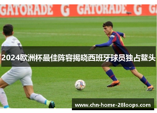 2024欧洲杯最佳阵容揭晓西班牙球员独占鳌头 2024欧洲杯最佳阵容揭晓西班牙球员独占鳌头