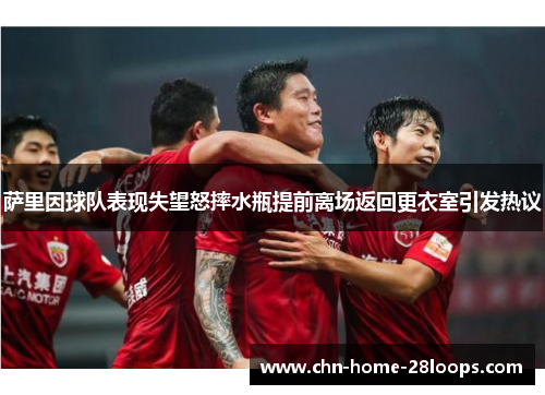 萨里因球队表现失望怒摔水瓶提前离场返回更衣室引发热议
