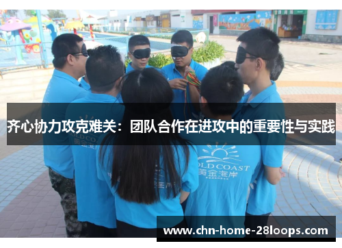 齐心协力攻克难关:团队合作在进攻中的重要性与实践 齐心协力攻克难关:团队合作在进攻中的重要性与实践