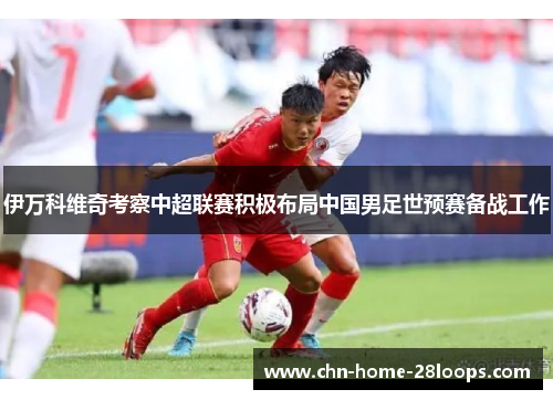 伊万科维奇考察中超联赛积极布局中国男足世预赛备战工作